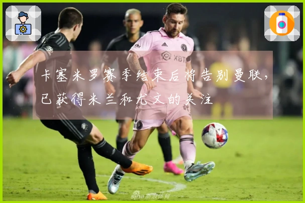 卡塞米罗赛季结束后将告别曼联，已获得米兰和尤文的关注