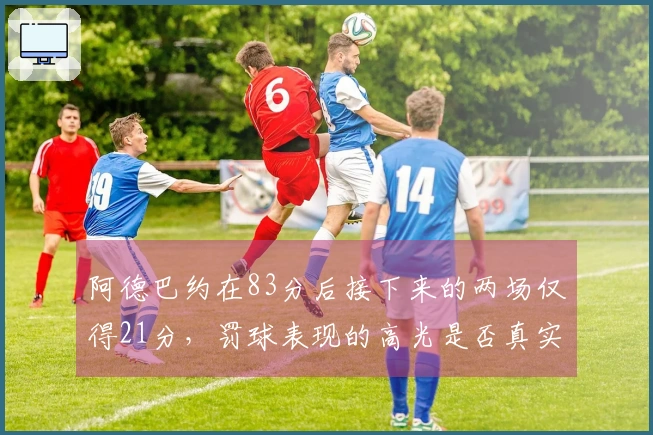 阿德巴约在83分后接下来的两场仅得21分，罚球表现的高光是否真实有效？