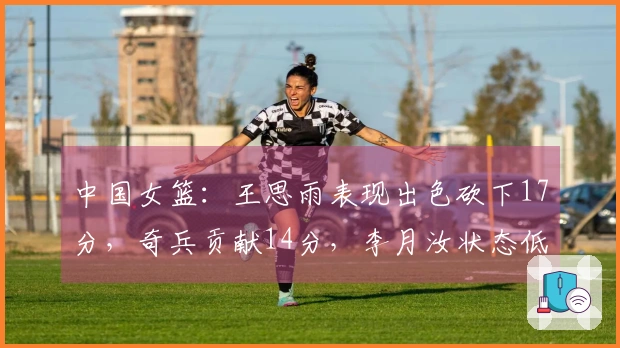 中国女篮：王思雨表现出色砍下17分，奇兵贡献14分，李月汝状态低迷仅得1分再赢一场