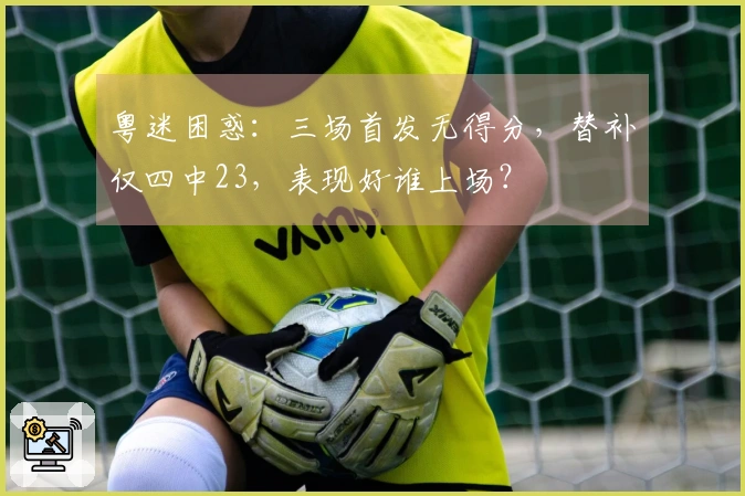 粤迷困惑：三场首发无得分，替补仅四中23，表现好谁上场？