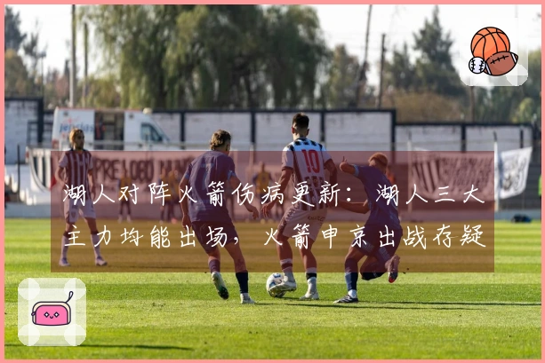 湖人对阵火箭伤病更新：湖人三大主力均能出场，火箭申京出战存疑