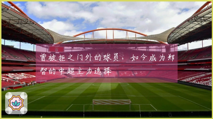 曾被拒之门外的球员，如今成为郑智的中超主力选择