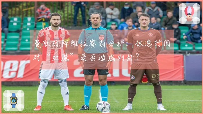 曼联对阵维拉赛前分析：休息时间对“红魔”是否造成利好？