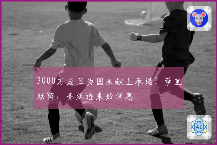 3000万后卫为国米献上承诺？萨里助阵，齐沃迎来好消息
