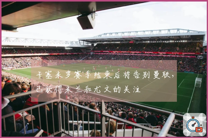 卡塞米罗赛季结束后将告别曼联，已获得米兰和尤文的关注