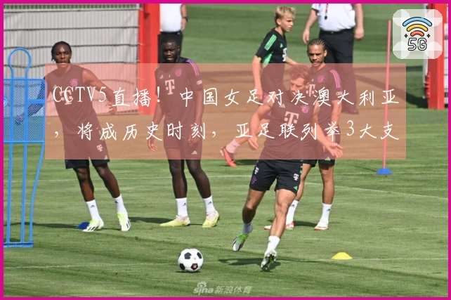 CCTV5直播！中国女足对决澳大利亚，将成历史时刻，亚足联列举3大支持理由