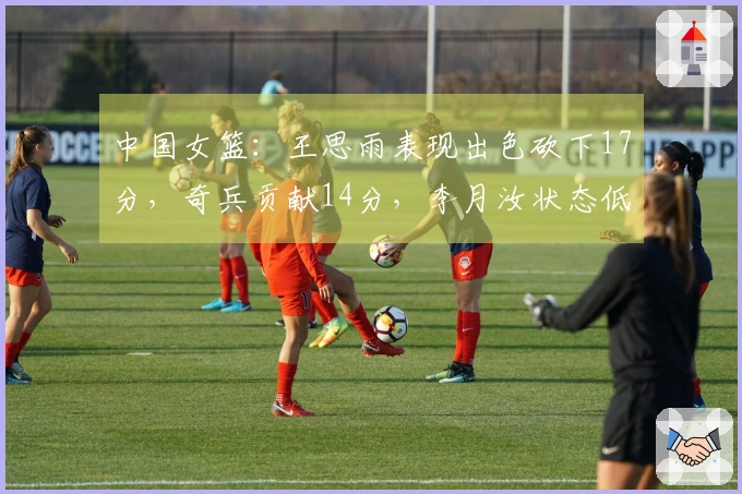 中国女篮：王思雨表现出色砍下17分，奇兵贡献14分，李月汝状态低迷仅得1分再赢一场