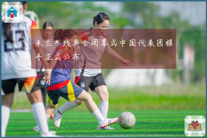 米兰冬残奥会闭幕式中国代表团旗手正式公布